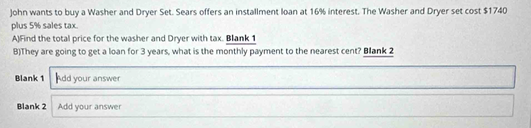 John wants to buy a Washer and Dryer Set. Sears offers an installment loan at 16% interest. The Washer and Dryer set cost $1740
plus 5% sales tax. 
A)Find the total price for the washer and Dryer with tax. Blank 1 
B)They are going to get a loan for 3 years, what is the monthly payment to the nearest cent? Blank 2 
Blank 1 Add your answer 
Blank 2 Add your answer