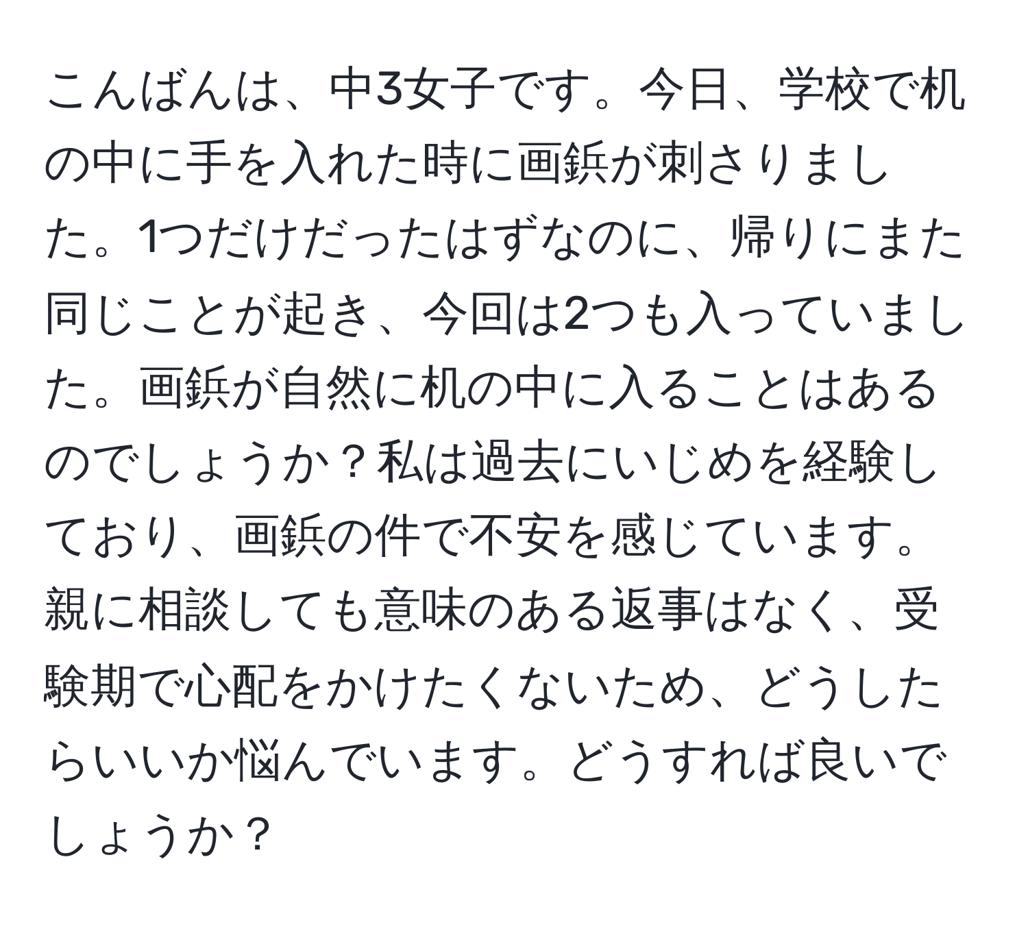 こんばんは、中3女子です。今日、学校で机の中に手を入れた時に画鋲が刺さりました。1つだけだったはずなのに、帰りにまた同じことが起き、今回は2つも入っていました。画鋲が自然に机の中に入ることはあるのでしょうか？私は過去にいじめを経験しており、画鋲の件で不安を感じています。親に相談しても意味のある返事はなく、受験期で心配をかけたくないため、どうしたらいいか悩んでいます。どうすれば良いでしょうか？