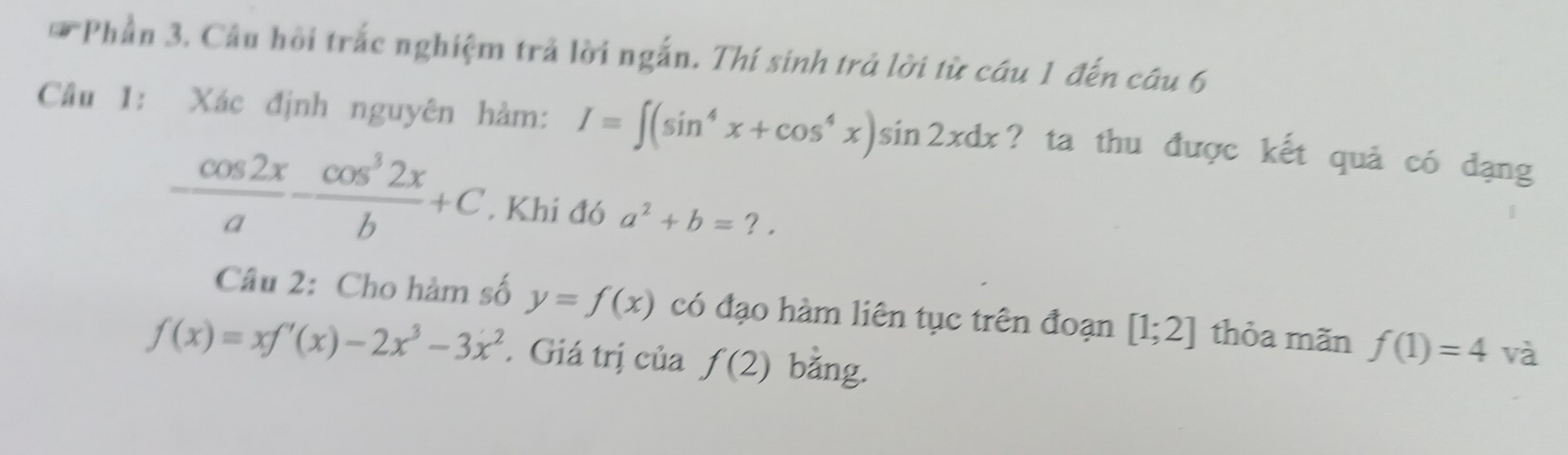 Phần 3. Câu hồi trắc nghiệm trả lời ngắn. Thí sinh trả lời từ cầu 1 đến câu 6 
Câu 1: Xác định nguyên hàm: I=∈t (sin^4x+cos^4x)sin 2xdx ? ta thu được kết quả có dạng
 cos 2x/a - cos^32x/b +C. Khi đó a^2+b=?. 
Câu 2: Cho hàm số y=f(x) có đạo hàm liên tục trên đoạn [1;2] thỏa mãn f(1)=4 và
f(x)=xf'(x)-2x^3-3x^2. Giá trị của f(2) bằng.