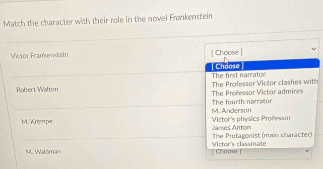 Match the character with their role in the novel Frankenstein
Victor Frankenstein
[ Choose ]
[ Choose
The first narrator
Robert Walton The Professor Victor clashes with
The Professor Victor admires
The fourth narrator
M. Anderson
M. Krempe Victor's physics Professor
James Anton
The Protagonist (main character)
Victor's classmate
M. Waldman | Choose |