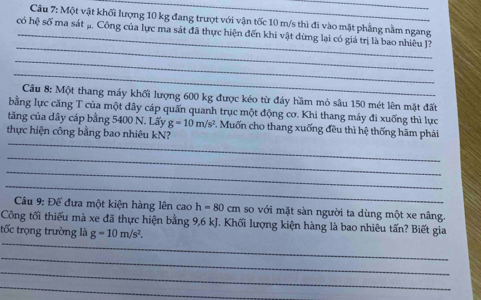 Một vật khối lượng 10 kg đang trượt với vận tốc 10 m/s thì đi vào mặt phẳng nằm ngang 
_ 
có hệ số ma sát μ. Công của lực ma sát đã thực hiện đến khi vật dừng lại có giá trị là bao nhiêu J? 
_ 
_ 
Câu 8: Một thang máy khối lượng 600 kg được kéo từ đáy hầm mỏ sâu 150 mét lên mặt đất 
bằng lực căng T của một dây cáp quấn quanh trục một động cơ. Khi thang máy đi xuống thì lực 
_ 
tăng của dây cáp bằng 5400 N. Lấy g=10m/s^2. Muốn cho thang xuống đều thì hệ thống hãm phải 
thực hiện công bằng bao nhiêu kN? 
_ 
_ 
_ 
Câu 9: Để đưa một kiện hàng lên cao h=80cm so với mặt sàn người ta dùng một xe nâng. 
Công tối thiểu mà xe đã thực hiện bằng 9,6 kJ. Khối lượng kiện hàng là bao nhiêu tấn? Biết gia 
_ 
tốc trọng trường là g=10m/s^2. 
_ 
_ 
_