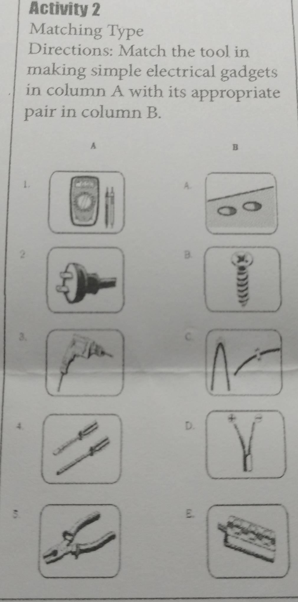 Activity 2
Matching Type
Directions: Match the tool in
making simple electrical gadgets 
in column A with its appropriate
pair in column B.
A
B
1.
A.
2
B.

3.
C.
4.
D.
5.
E.