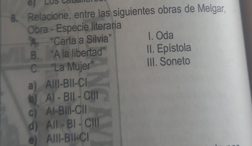 Relacione, entre las siguientes obras de Melgar,
Obra - Especie literaria
A “Carta a Silvia”
1. Oda
B. “A la libertad” II. Epístola
C. “La Mujer”
III. Soneto
a) A|ll-BII-C|
6) Al - BII - CIII
C) a Al-BIIl-CII
d) All - BI - CIII
e) Alll-BIl-Cl