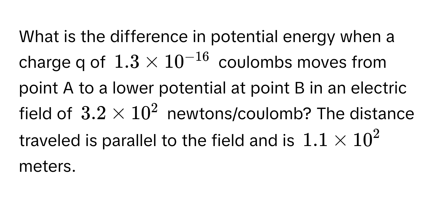 What is the difference in potential energy when a charge q of $1.3 * 10^(-16)$ coulombs moves from point A to a lower potential at point B in an electric field of $3.2 * 10^2$ newtons/coulomb? The distance traveled is parallel to the field and is $1.1 * 10^2$ meters.