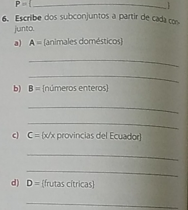 P=
6. Escribe dos subconjuntos a partir de cada con 
junto. 
a) A= animales domésticos 
_ 
_ 
b) B= números enteros 
_ 
_ 
c) C= x/x provincias del Ecuador 
_ 
_ 
d) D= frutas cítricas 
_