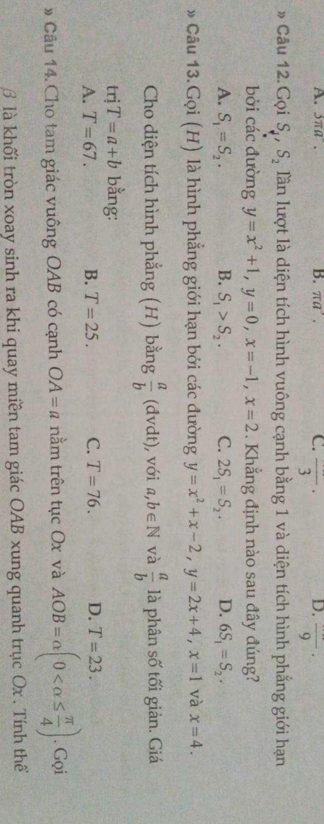 A. 3π a°. B. π a^3. C. frac 3·
D. frac 9 · 
» Câu 12. Gọi S_1, S_2 lần lượt là diện tích hình vuông cạnh bằng 1 và diện tích hình phẳng giới hạn
bởi các đường y=x^2+1, y=0, x=-1, x=2. Khẳng định nào sau đây đúng?
A. S_1=S_2. B. S_1>S_2. C. 2S_1=S_2. D. 6S_1=S_2. 
* Câu 13.Gọi (H) là hình phẳng giới hạn bởi các đường y=x^2+x-2, y=2x+4, x=1 và x=4. 
Cho diện tích hình phẳng (H) bằng  a/b  (đvdt), , với a,b∈ N và  a/b  là phân số tối giản. Giá
trj T=a+b bằng:
A. T=67. B. T=25. C. T=76. D. T=23. 
# Câu 14. Cho tam giác vuông OAB có cạnh OA=a nằm trên tục Ox và AOB=alpha (0 . Gọi
β là khối tròn xoay sinh ra khi quay miền tam giác OAB xung quanh trục Ox. Tính thể