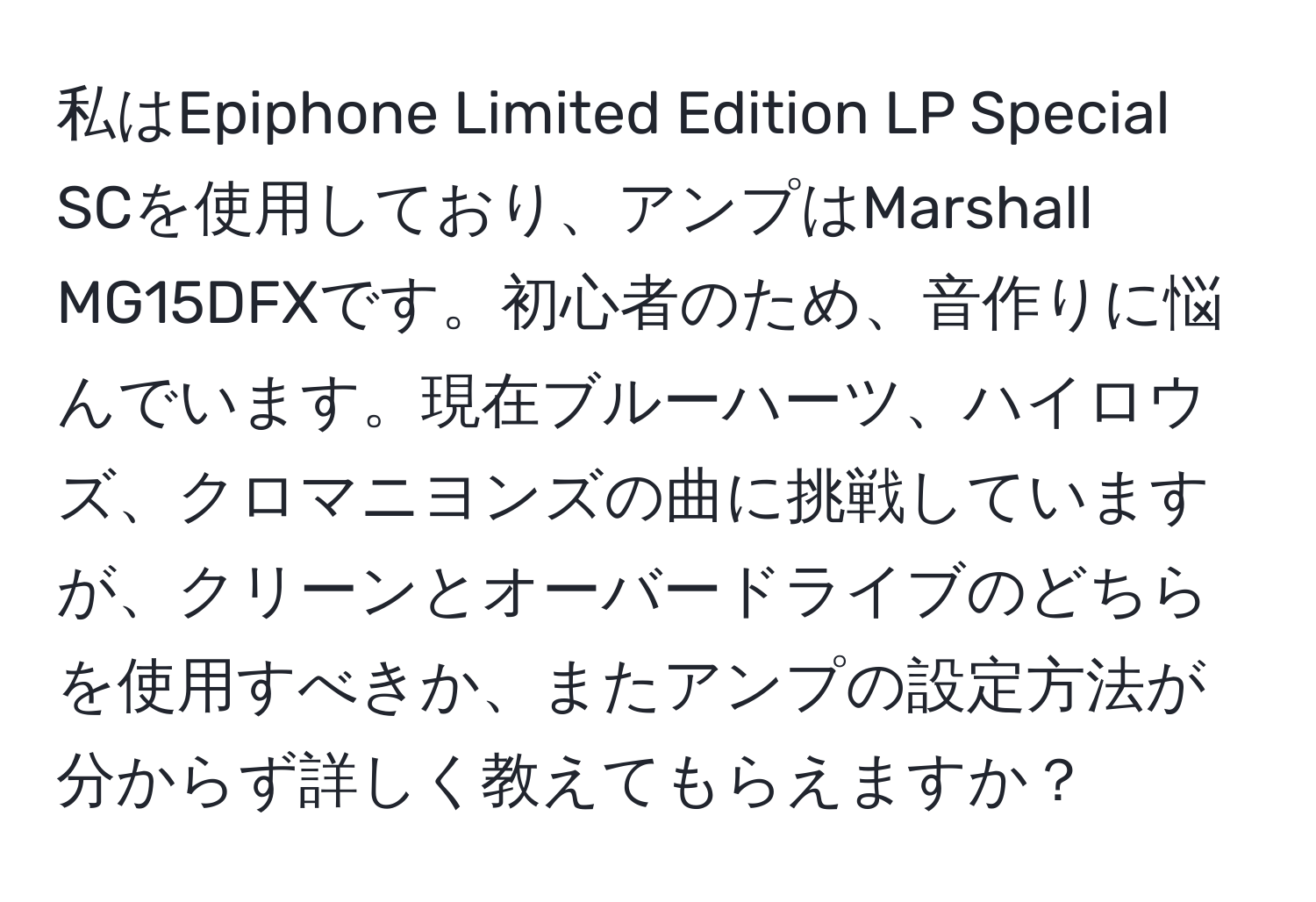 私はEpiphone Limited Edition LP Special SCを使用しており、アンプはMarshall MG15DFXです。初心者のため、音作りに悩んでいます。現在ブルーハーツ、ハイロウズ、クロマニヨンズの曲に挑戦していますが、クリーンとオーバードライブのどちらを使用すべきか、またアンプの設定方法が分からず詳しく教えてもらえますか？