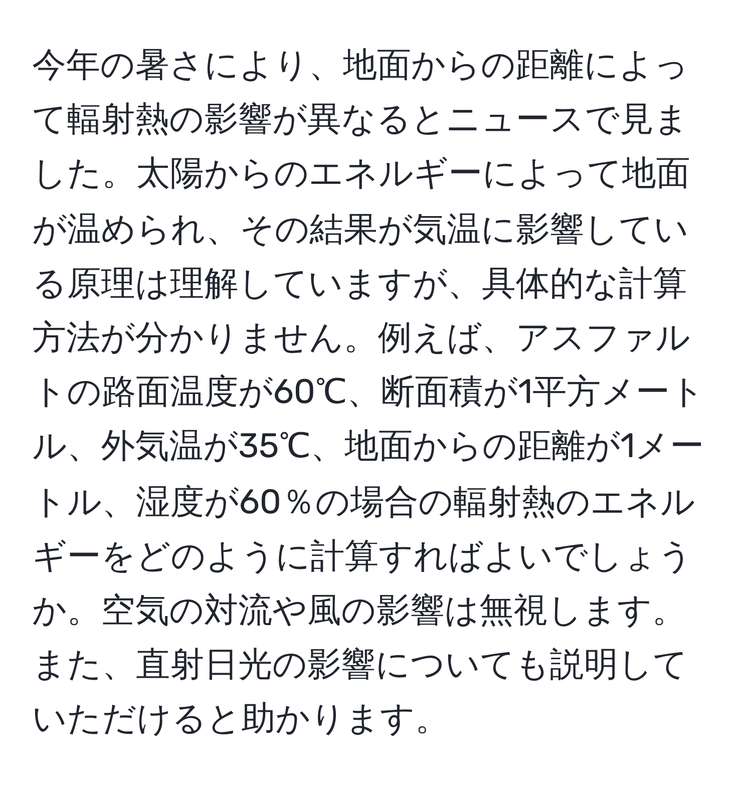 今年の暑さにより、地面からの距離によって輻射熱の影響が異なるとニュースで見ました。太陽からのエネルギーによって地面が温められ、その結果が気温に影響している原理は理解していますが、具体的な計算方法が分かりません。例えば、アスファルトの路面温度が60℃、断面積が1平方メートル、外気温が35℃、地面からの距離が1メートル、湿度が60％の場合の輻射熱のエネルギーをどのように計算すればよいでしょうか。空気の対流や風の影響は無視します。また、直射日光の影響についても説明していただけると助かります。