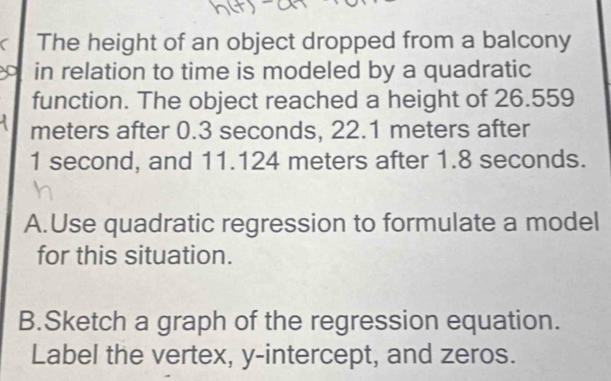 The height of an object dropped from a balcony 
in relation to time is modeled by a quadratic 
function. The object reached a height of 26.559
meters after 0.3 seconds, 22.1 meters after
1 second, and 11.124 meters after 1.8 seconds. 
A.Use quadratic regression to formulate a model 
for this situation. 
B.Sketch a graph of the regression equation. 
Label the vertex, y-intercept, and zeros.