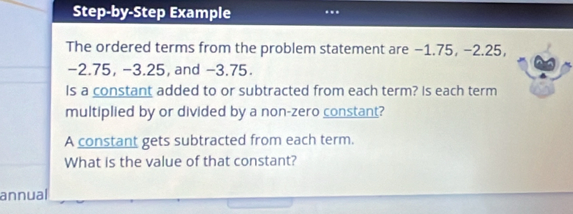 Step-by-Step Example 
.. 
The ordered terms from the problem statement are −1.75, −2.25,
-2.75, −3.25, and −3.75. 
Is a constant added to or subtracted from each term? Is each term 
multiplied by or divided by a non-zero constant? 
A constant gets subtracted from each term. 
What is the value of that constant? 
annual