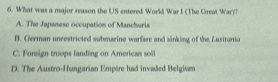 What was a major reason the US entered World War I (The Great War)?
A. The Japanese occupation of Manchuria
B. German unrestricted submarine warfare and sinking of the Lusitanid
C. Foreign troops landing on American soil
D. The Austro-Hungarian Empire had invaded Belgium