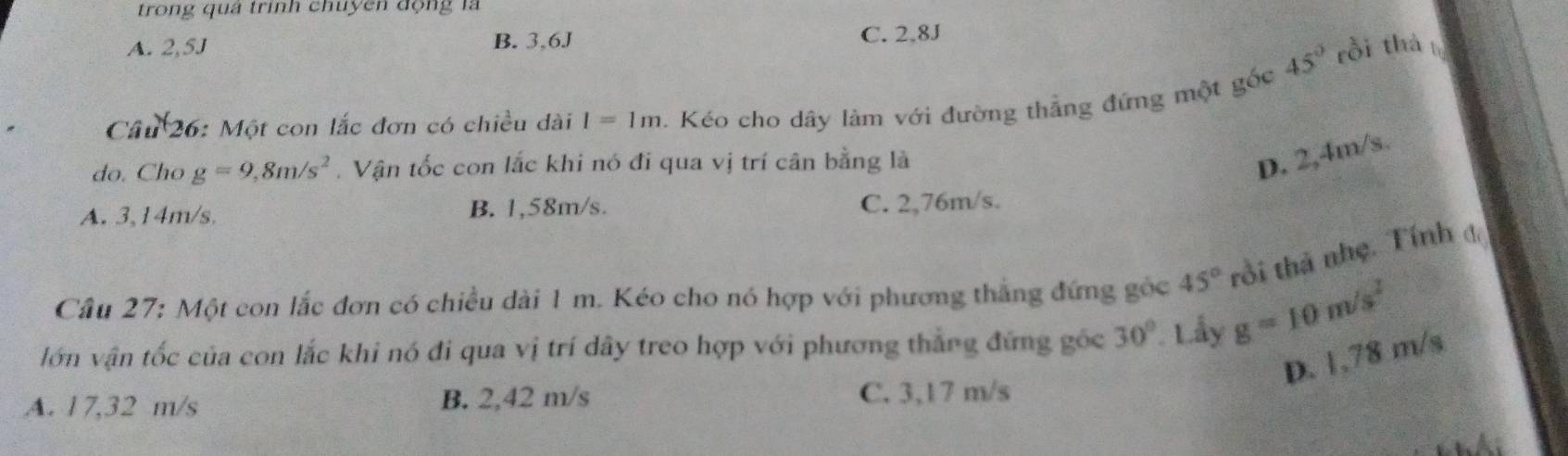 trong quả trình chuyên động là
A. 2,5J B. 3,6J C. 2,8J
45° rồi thà
Câu 26: Một con lắc đơn có chiều dài I=1m. Kéo cho dây làm với đường thẳng đứng một gốc
do. Cho g=9,8m/s^2. Vận tốc con lắc khi nó đi qua vị trí cân bằng là
D. 2,4m/s.
A. 3,14m/s, B. 1,58m/s. C. 2,76m/s.
Cầu 27: Một con lắc đơn có chiều dài 1 m. Kéo cho nó hợp với phương thắng đứng góc 45° tồi thả nhẹ. Tính đ
lớn vận tốc của con lắc khi nó đi qua vị trí dây treo hợp với phương thẳng đứng gốc 30° Lầy g=10m/s^2
D. 1.78 m/s
A. 17,32 m/s B. 2,42 m/s C. 3,17 m/s