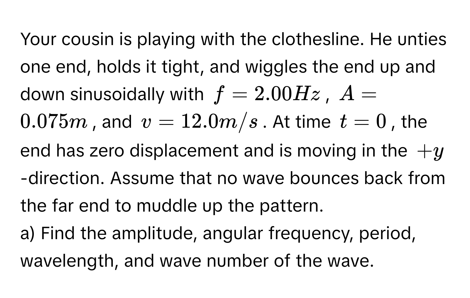 Your cousin is playing with the clothesline. He unties one end, holds it tight, and wiggles the end up and down sinusoidally with  $f = 2.00 Hz$, $A = 0.075 m$, and $v = 12.0 m/s$. At time $t = 0$, the end has zero displacement and is moving in the $+y$-direction. Assume that no wave bounces back from the far end to muddle up the pattern.

a) Find the amplitude, angular frequency, period, wavelength, and wave number of the wave.