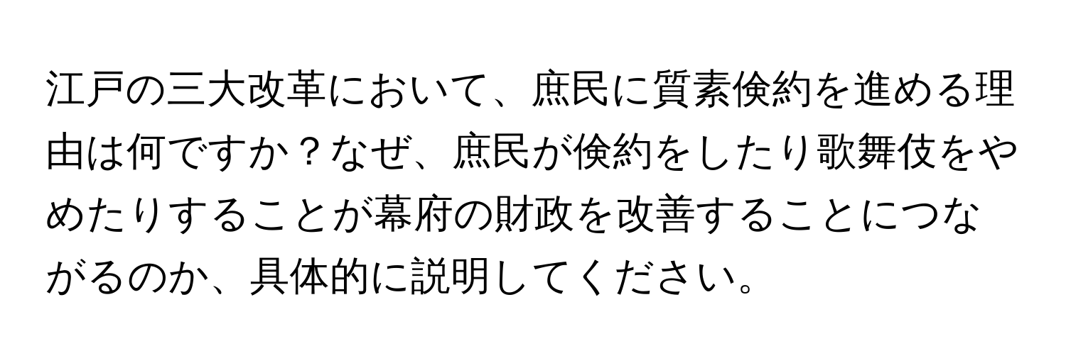 江戸の三大改革において、庶民に質素倹約を進める理由は何ですか？なぜ、庶民が倹約をしたり歌舞伎をやめたりすることが幕府の財政を改善することにつながるのか、具体的に説明してください。