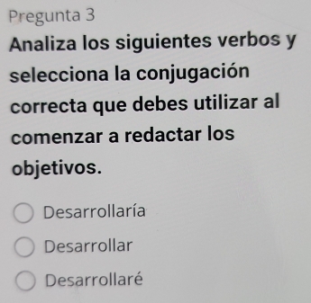 Pregunta 3
Analiza los siguientes verbos y
selecciona la conjugación
correcta que debes utilizar al
comenzar a redactar los
objetivos.
Desarrollaría
Desarrollar
Desarrollaré