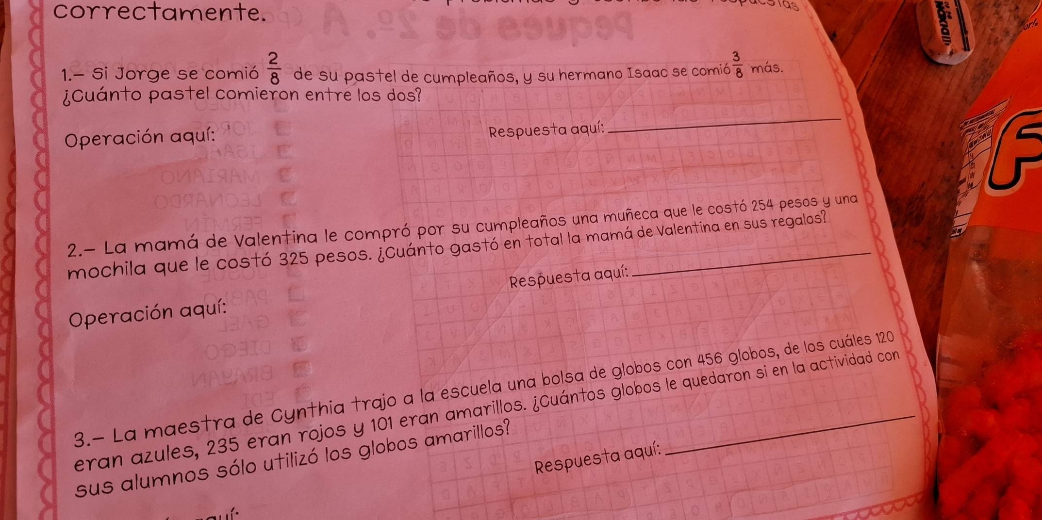 correctamente.
 2/8 
1.- Si Jorge se comió de su pastel de cumpleaños, y su hermano Isaac se comió  3/8  más. 
¿Cuánto pastel comieron entre los dos? 
Operación aquí: 
Respuesta aquí: 
_ 
2.- La mamá de Valentina le compró por su cumpleaños una muñeca que le costó 254 pesos y una 
mochila que le costó 325 pesos. ¿Cuánto gastó en total la mamá de Valentina en sus regalos? 
Operación aquí: Respuesta aquí: 
3.- La maestra de Cynthia trajo a la escuela una bolsa de globos con 456 globos, de los cuáles 120
eran azules, 235 eran rojos y 101 eran amarillos. ¿Cuántos globos le quedaron si en la actividad con 
Respuesta aquí: 
sus alumnos sólo utilizó los globos amarillos?