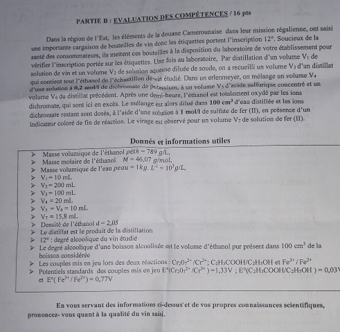 PARTIE B : EVALUATION DES COMPÉTENCES / 16 pts
Dans la région de l'Est, les éléments de la douane Camerounaise dans leur mission régalienne, ont saisi
une importante cargaison de bouteilles de vin donc les étiquettes portent l'inscription 12°.. Soucieux de la
santé des consommateurs, ils mettent ces bouteilles à la disposition du laboratoire de votre établissement pour
vérifier l'inscription portée sur les étiquettes. Une fois au laboratoire, Par distillation d'un volume V_1 de
solution de vin et un volume V_2 de solution aqueuse diluée de soude, on a recueilli un volume V_3 d'un distillat
qui contient tout l'éthanol de l'échantillon de vin étudié. Dans un erlenmeyer, on mélange un volume V_4
d'une solution à 0,2 molI de dichromate de polassium, à un volume Vs d'acide sulfurique concentré et un
volume V6 du distillat précédent. Après une demi-heure, l'éthanol est totalement oxydé par les ions
dichromate, qui sont ici en excès. Le mélange est alors dilué dans 100cm^3 d'eau distillée et les ions
dichromate restant sont dosés, à l'aide d'une solution à 1 molI de sulfate de fer (II), en présence d'un
indicateur coloré de fin de réaction. Le virage est observé pour un volume V7 de solution de fer (II).
Donnés et informations utiles
Masse volumique de l'éthanol pdth-789g/L,
Masse molaire de l'éthanol M=46,07 g/mol,
Masse volumique de l'eau pec au-1kg.L^(-1)=10^3g/L.
V_1=10mL
V_2-200mL
V_3=100mL V_4=20mL V_5-V_4=10mL V_T=15.8mL
* Densité de l'éthanol d=2,05
Le distillat est le produit de la distillation
> 12° : degré alcoolique du vin étudié
Le degré alcoolique d'une boisson alcoolisée est le volume d'éthanol pur présent dans 100cm^3 de la
boisson considérée
Les couples mis en jeu lors des deux réactions : Cr_207^(2+)/Cr^(3-); C H_3COOH/C H₅OH et Fe^(3+)/Fe^(2+)
Potentiels standards des couples mis en jeu E°(Cr_2O_3^((2+)/Cr^3+))=1,33V;E°(C_2H_3COOH/C_2H_5OH)=0,03°
et E°(Fe^(3+)/Fe^(2+))=0,77V
En vous servant des informations ci-dessus'et de vos propres connaissances scientifiques,
prononcez- vous quant à la qualité du vin saisi,