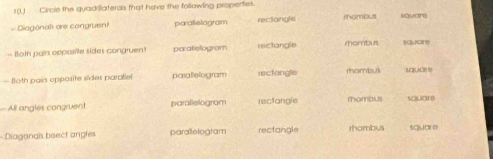 r(.) Circle the quadrilaterals that have the foliowing propenties.
Diagonaîs are congruent paralielogram rectangle ihombus savare
-- Both pairs opposite sides congruent paratlelogram rectangle rhombus suar
— Both pairs opposite sides paralle parallelogram rectangle rhambus square
All angles congivent parallelogram rectangle thombus soucre
Diagonals bisect angles parallelogram rectangle rhambus sCUC e