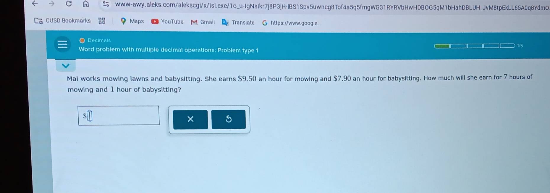 CUSD Bookmarks Maps YouTube M Gmail Translate G https://www.google... 
O Decimals 
_ __ 1/5 
Word problem with multiple decimal operations: Problem type 1 
Mai works mowing lawns and babysitting. She earns $9.50 an hour for mowing and $7.90 an hour for babysitting. How much will she earn for 7 hours of 
mowing and 1 hour of babysitting? 
×