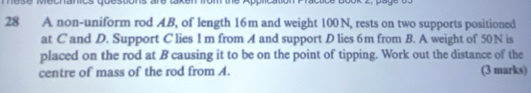 recnanics questons are 
28 A non-uniform rod AB, of length 16m and weight 100N, rests on two supports positioned 
at C and D. Support C lies 1 m from A and support D lies 6m from B. A weight of 50N is 
placed on the rod at B causing it to be on the point of tipping. Work out the distance of the 
centre of mass of the rod from A. (3 marks)