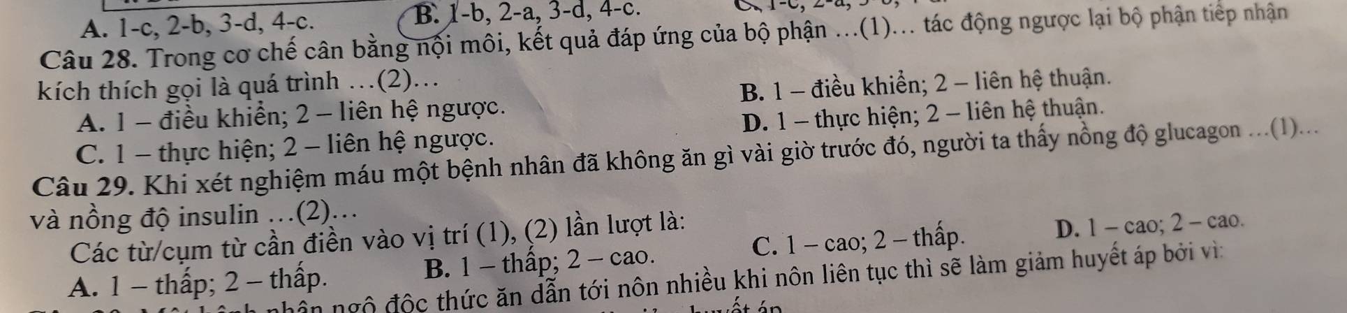 A. 1 -c, 2 -b, 3 -d, 4 -c. B. 1 -b, 2-a, 3 -d, 4-c.
Câu 28. Trong cơ chế cân bằng nội môi, kết quả đáp ứng của bộ phận ...(1)... tác động ngược lại bộ phận tiếp nhận
kích thích gọi là quá trình …(2).
A. 1 - điều khiển; 2 - liên hệ ngược. B. 1 - điều khiển; 2 - liên hệ thuận.
C. 1 - thực hiện; 2 - liên hệ ngược. D. 1 - thực hiện; 2 - liên hệ thuận.
Câu 29. Khi xét nghiệm máu một bệnh nhân đã không ăn gì vài giờ trước đó, người ta thấy nồng độ glucagon ...(1)...
và nồng độ insulin .(2)..
Các từ/cụm từ cần điền vào vị trí (1), (2) lần lượt là:
A. 1 - thấp; 2 - thấp. B. 1 - thấp; 2 - cao. C. 1 - cao; 2 - thấp.
D. 1 - cao; 2 - cao.
hân ngô độc thức ăn dẫn tới nôn nhiều khi nôn liên tục thì sẽ làm giảm huyết áp bởi vì: