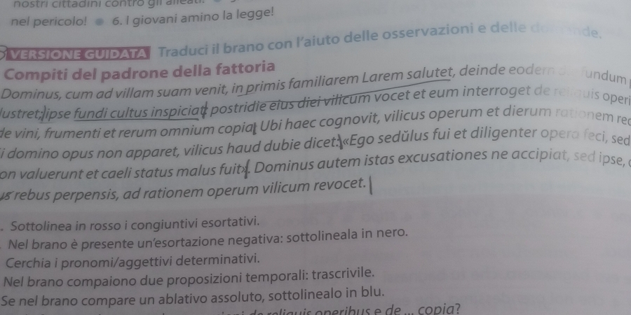 nostri cittadini contro gil ale a 
nel pericolo! 6. I giovani amino la legge! 
VERSIONE GUIDATA Traduci il brano con l'aiuto delle osservazioni e delle domende. 
Compiti del padrone della fattoria 
Dominus, cum ad villam suam venit, in primis familiarem Larem salutet, deinde eodern di fundum 
lustret ipse fundi cultus inspiciat: postridie eius diei vilicum vocet et eum interroget de reliquis oper 
de vini, frumenti et rerum omnium copiał Ubi haec cognovit, vilicus operum et dierum rationem rec 
Si domino opus non apparet, vilicus haud dubie dicet: «Ego sedŭlus fui et diligenter opera feci, sed 
on valuerunt et caeli status malus fuit . Dominus autem istas excusationes ne accipiat, sed ipse, a 
s rebus perpensis, ad rationem operum vilicum revocet. 
. Sottolinea in rosso i congiuntivi esortativi. 
Nel brano è presente un'esortazione negativa: sottolineala in nero. 
Cerchia i pronomi/aggettivi determinativi. 
Nel brano compaiono due proposizioni temporali: trascrivile. 
Se nel brano compare un ablativo assoluto, sottolinealo in blu.