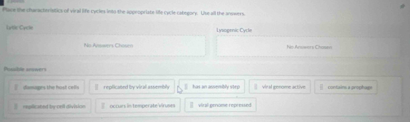 Place the characteristics of viral life cycles into the appropriate life cycle category. Use all the answers.
Lytic Cycle Lysogenic Cycle
No Answers Chosen No Answers Chosen
Possible answers
damages the host cells || replicated by viral assembly has an assembly step frac 1 viral genome active overline EI contains a prophage
I replicated by cell division occurs in temperate viruses viral genome repressed