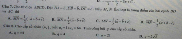 3 2
D. -frac 3-frac 2+3x+C. 
Cầu 7, Cho tử diện ABCD. Đặt vector DA=vector a, vector DB=vector b, vector DC=vector c. Nếu M , N lần lượt là trung điểm của hai cạnh BD
và AC thì
A. overline MN= 1/2 (-overline a+overline b+overline c) B. vector MN= 1/2 (vector a-vector b+vector c) C. vector MN= 1/2 (vector a+vector b+vector c) D. vector MN= 1/2 (vector a+vector b-vector c)
Câu 8. Cho cấp số nhân (u_n) , biết u_1=1; u_4=64. Tinh công bội q của cấp số nhân.
A. q=± 4 B. q=4 C. q=21 D. q=2sqrt(2)