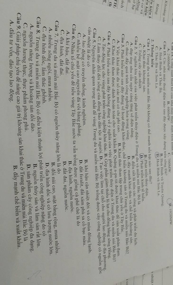 A. 2400MW B. 400MW C. 700MW. D. 1920MW
Khoáng sảt Cầu 15. Các nhà máy thuỷ điện nào sau đây được xây dựng trên sông Đà?
3.
A. Hoà Bình và Thác Bà. B. Hoà Bình và Tuyên Quang.
Rừng C. Thác Bà và Sơn La. D. Hoà Bình và Sơn La.
2. Thông hiểu 1 nhiệt
êu kiện k
Câu 1. Trung du và miền núi Bắc Bộ không có thể mạnh nổi bật nào sau đây?
êu kiện B. Phát triển thủy điện.
A. Khai thác khoáng sản.
cư và D. Phát triển kinh tế biển.
C. Trồng cây cận nhiệt.
động
Cầu 2. Ý nghĩa lớn nhất của việc phát triển thủy điện ở Trung du và miền núi Bắc Bộ là !,…
ở hạ
g B. điều tiết lũ trên các sông và phát triển du lịch.
A. đáp ứng nhu cầu ngày càng tăng về điện năng.
C. thúc đầy quá trình công nghiệp hóa trong vùng. D. đầy mạnh khai thác và chế biến khoáng sản.
ách
Câu 3. Phát biểu nào sau đây đúng về hoạt động khai thác, chế biến khoáng sản ở Trung du và miền núi Bắc Bộ?
1 c
A. Việc khai thác đa số các mỏ có chi phí cao. B. Khai thác than tập trung chủ yếu ở Tây Bắc.
TH
C. Khai thác than được dành hoàn toàn cho xuất khẩu.D. Quặng a-pa-tit được khai thác dề sản xuất phân đạm.
th
Câu 4. Phát biểu nào sau đây không đúng về ý nghĩa của việc phát triển thủy điện ở Trung du và miền núi Bắc Bộ?
g
A. Tạo động lực cho vùng phát triển công nghiệp khai thác. B. Góp phần giảm thiểu lũ lụt cho đồng bằng sông Hồng.
C. Làm thay đổi đời sống của đồng bảo dân tộc ít người. D. Tạo việc làm tại chỗ cho người lao động ở địa phương.
Câu 5. Nguyên nhân quan trọng nhất đề vùng Trung du và miền núi Bắc Bộ trồng được cây công nghiệp có nguồn gốc
cận nhiệt là do có
A. lao động có truyền thống, kinh nghiệm. B. khí hậu cận nhiệt đới và có mùa đông lạnh.
C. nhiều bề mặt cao nguyên đá vôi bằng phẳng. D. đất feralit, đất xám phù sa cổ bạc màu.
Câu 6. Nhân tố chủ yếu đề tiểu vùng Tây Bắc nước ta vẫn trồng được giống cả phê chè là do
B. địa hình, nguồn nước.
A. khí hậu, đất đai.
C. địa hình, đất đai. D. đất đai, nguồn nước.
Câu 7. Trung du và miền núi Bắc Bộ có nguồn thủy năng lớn là dọ
A. nhiều sông ngòi, mưa nhiều. B. đồi núi cao, mặt bằng rộng, mưa nhiều.
C. địa hình dốc, lắm thác ghềnh. D. địa hình dốc và có lưu lượng nước lớn.
Câu 8. Trung du và miền núi Bắc Bộ có điều kiện thuận lợi phát triển công nghiệp nặng do có
A. nguồn năng lượng và khoáng sản dồi dào. B. nguồn thủy sản và lâm sản rất lớn.
C. nguồn lương thực, thực phẩm phong phú. D. sản phẩm cây công nghiệp đa dạng.
Câu 9. Giải pháp chủ yếu để nâng cao giá trị khoáng sản khai thác ở Trung du và miền núi Bắc Bộ là
B. đầy mạnh chế biến và xuất khẩu.
A. đầu tư vốn, đào tạo lao động.