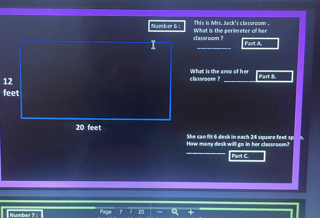 This is Mrs. Jack's classroom . 
Number 6 : What is the perimeter of her 
classroom ? 
_ 
Part A. 
What is the area of her 
classroom ? Part B. 
She can fit 6 desk in each 24 square feet sp 2. 
How many desk will go in her classroom? 
_ 
Part C. 
Number 7 : Page 7 20