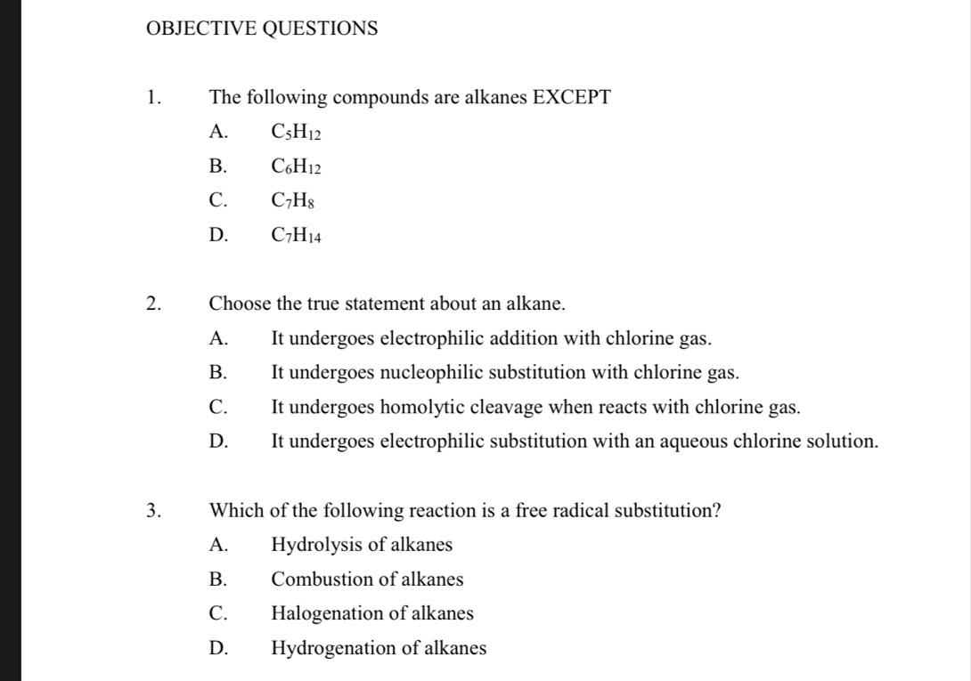 OBJECTIVE QUESTIONS
1. The following compounds are alkanes EXCEPT
A. C_5H_12
B. C_6H_12
C. C_7H_8
D. C_7H_14
2. Choose the true statement about an alkane.
A. It undergoes electrophilic addition with chlorine gas.
B. It undergoes nucleophilic substitution with chlorine gas.
C. It undergoes homolytic cleavage when reacts with chlorine gas.
D. It undergoes electrophilic substitution with an aqueous chlorine solution.
3. Which of the following reaction is a free radical substitution?
A. Hydrolysis of alkanes
B. Combustion of alkanes
C. Halogenation of alkanes
D. Hydrogenation of alkanes