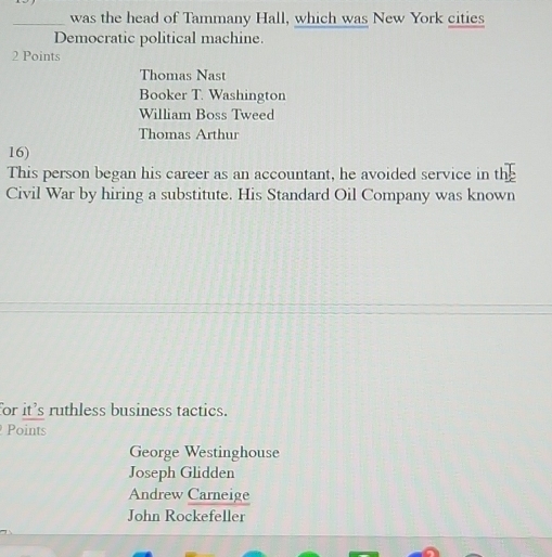 was the head of Tammany Hall, which was New York cities
Democratic political machine.
2 Points
Thomas Nast
Booker T. Washington
William Boss Tweed
Thomas Arthur
16)
This person began his career as an accountant, he avoided service in the
Civil War by hiring a substitute. His Standard Oil Company was known
for it’s ruthless business tactics.
Points
George Westinghouse
Joseph Glidden
Andrew Carneige
John Rockefeller