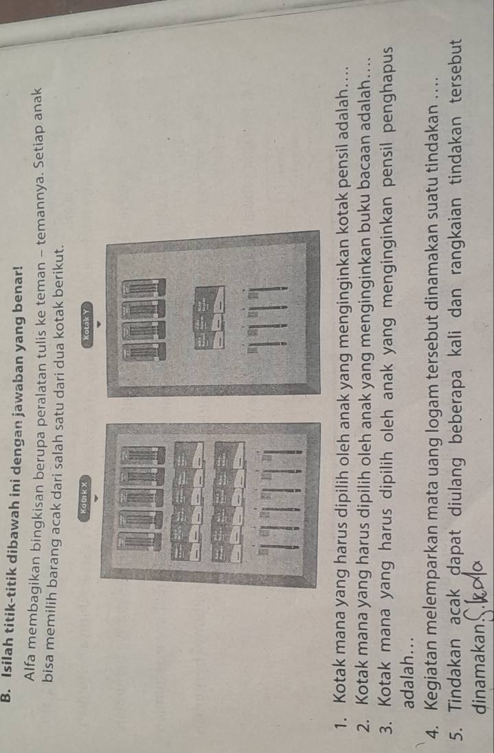 Isilah titik-titik dibawah ini dengan jawaban yang benar! 
Alfa membagikan bingkisan berupa peralatan tulis ke teman - temannya. Setiap anak 
bisa memilih barang acak dari salah satu dari dua kotak berikut. 
Kom k X Kotak Y
1. Kotak mana yang harus dipilih oleh anak yang menginginkan kotak pensil adalah... 
2. Kotak mana yang harus dipilih oleh anak yang menginginkan buku bacaan adalah… 
3. Kotak mana yang harus dipilih oleh anak yang menginginkan pensil penghapus 
adalah... 
4. Kegiatan melemparkan mata uang logam tersebut dinamakan suatu tindakan … 
5. Tindakan açak dapat diulang beberapa kali dan rangkaian tindakan tersebut 
dinamakan