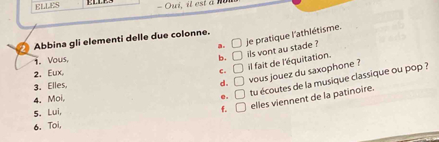 ELLES
a. je pratique l'athlétisme.
*Abbina gli elementi delle due colonne.
b.
2. Eux, O ils vont au stade ?
1. Vous,
c. □ il fait de l'équitation.
3. Elles,
d. □ vous jouez du saxophone ?
f. □ elles viennent de la patinoire.
4. Moi,
e. □ tu écoutes de la musique classique ou pop ?
5. Lui,
6. Toi,