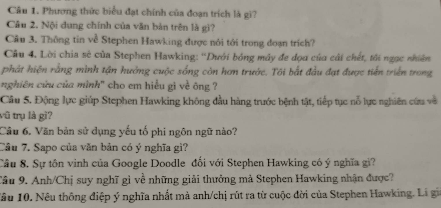 Phương thức biểu đạt chính của đoạn trích là gi? 
Câu 2. Nội dung chính của văn bản trên là gì? 
Câu 3. Thông tin về Stephen Hawking được nói tới trong đoạn trích? 
Câu 4. Lời chia sẻ của Stephen Hawking: “Dưới bóng máy đe dọa của cái chết, tôi ngạc nhiên 
phát hiện rằng mình tận hưởng cuộc sống còn hơn trước. Tôi bắt đầu đạt được tiến triển trong 
nghiên cứu của mình" cho em hiểu gì về ông ? 
Câu 5. Động lực giúp Stephen Hawking không đầu hàng trước bệnh tật, tiếp tục nỗ lực nghiên cứu về 
vũ trụ là gì? 
Câu 6. Văn bản sử dụng yếu tố phi ngôn ngữ nào? 
Cầu 7. Sapo của văn bản có ý nghĩa gì? 
Câu 8. Sự tôn vinh của Google Doodle đối với Stephen Hawking có ý nghĩa gì? 
Câu 9. Anh/Chị suy nghĩ gì về những giải thưởng mà Stephen Hawking nhận được? 
1âu 10. Nêu thông điệp ý nghĩa nhất mà anh/chị rút ra từ cuộc đời của Stephen Hawking. Li gi