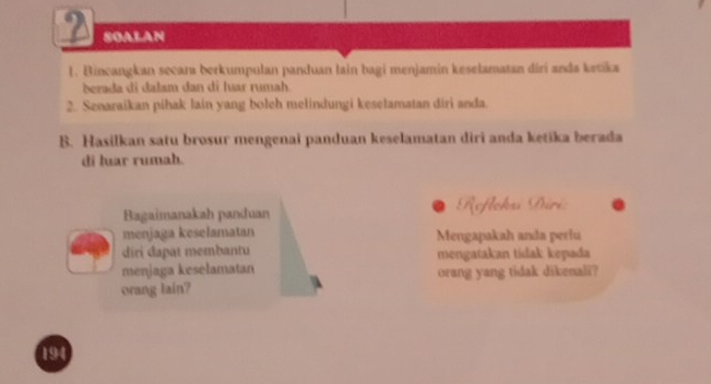 SOALAN 
1. Bincangkan secara berkumpulan panduan lain bagi menjamin keselamatan diri anda ketika 
berada di dalam dan di luar rumah. 
2. Senaraikan pihak lain yang boleh melindungi kesetamatan diri anda. 
B. Hasilkan satu brosur mengenai panduan keselamatan diri anda ketika berada 
di lar rumah. 
Bagaimanakah panduan Reflohu Sri 
menjaga keselamatan Mengapakah anda periu 
diri dapat membantu mengatakan tidak kepada 
menjaga kesélamatan orang yang tidak dikenali? 
orang lain?
194