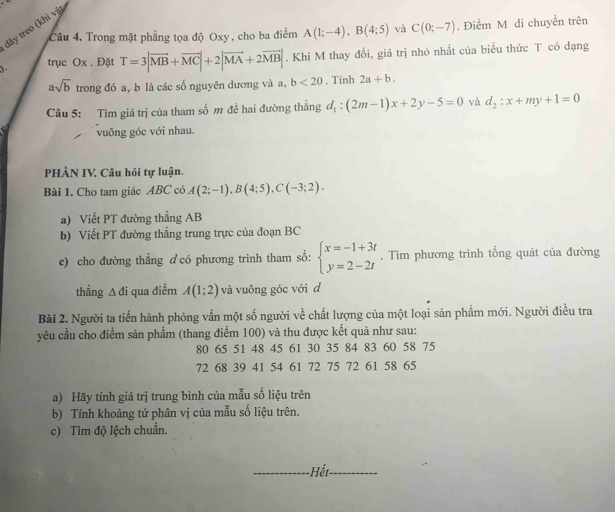 dây treo (khi vật
Câu 4. Trong mặt phẳng tọa độ Oxy, cho ba điểm A(1;-4),B(4;5) và C(0;-7). Điểm M di chuyển trên
). trục Ox . Đặt T=3|vector MB+vector MC|+2|vector MA+2vector MB|. Khi M thay đổi, giá trị nhỏ nhất của biểu thức T có dạng
asqrt(b) trong đó a, b là các số nguyên dương và a, b<20</tex> . Tính 2a+b.
Câu 5: Tìm giá trị của tham số m đề hai đường thẳng d_1:(2m-1)x+2y-5=0 và d_2:x+my+1=0
vuông góc với nhau.
PHÀN IV. Câu hỏi tự luận.
Bài 1. Cho tam giác ABC có A(2;-1),B(4;5),C(-3;2).
a) Viết PT đường thẳng AB
b) Viết PT đường thẳng trung trực của đoạn BC
c) cho đường thẳng d có phương trình tham số: beginarrayl x=-1+3t y=2-2tendarray.. Tìm phương trình tổng quát của đường
thǎng △ di qua điểm A(1;2) và vuông góc với d
Bài 2. Người ta tiến hành phỏng vấn một số người về chất lượng của một loại sản phẩm mới. Người điều tra
yêu cầu cho điểm sản phẩm (thang điểm 100) và thu được kết quả như sau:
80 65 51 48 45 61 30 35 84 83 60 58 75
72 68 39 41 54 61 72 75 72 61 58 65
a) Hãy tính giá trị trung bình của mẫu số liệu trên
b) Tính khoảng tứ phân vị của mẫu số liệu trên.
c) Tìm độ lệch chuẩn.
_Hết_