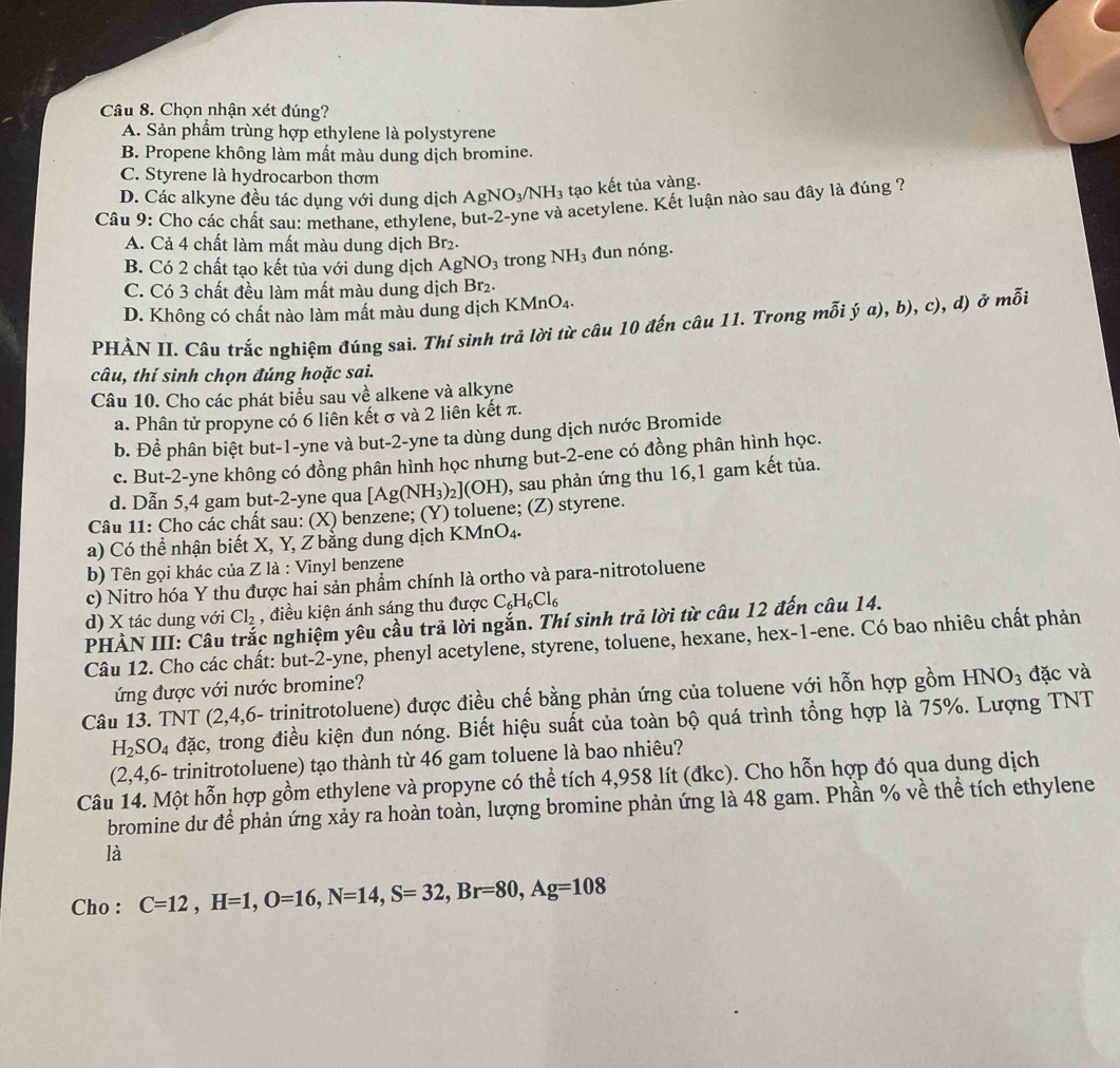 Chọn nhận xét đúng?
A. Sản phẩm trùng hợp ethylene là polystyrene
B. Propene không làm mất màu dung dịch bromine.
C. Styrene là hydrocarbon thơm
D. Các alkyne đều tác dụng với dung dịch AgNO_3/NH_3 tạo kết tủa vàng.
Câu 9: Cho các chất sau: methane. ethylene, but-2-yne và acetylene. Kết luận nào sau đây là đúng ?
A. Cả 4 chất làm mất màu dung dịch Br₂.
B. Có 2 chất tạo kết tủa với dung dịch AgNO_3 trong NH_3 đun nóng.
C. Có 3 chất đều làm mất màu dung dịch Br_2.
D. Không có chất nào làm mất màu dung dịch KMnO₄.
PHẢN II. Câu trắc nghiệm đúng sai. Thí sinh trả lời từ câu 10 đến câu 11. Trong mỗi ý a), b), c), d) ở mỗi
câu, thí sinh chọn đúng hoặc sai.
Câu 10. Cho các phát biểu sau về alkene và alkyne
a. Phân tử propyne có 6 liên kết σ và 2 liên kết π.
b. Để phân biệt but-1-yne và but-2-yne ta dùng dung dịch nước Bromide
c. But-2-yne không có đồng phân hình học nhưng but-2-ene có đồng phân hình học.
d. Dẫn 5,4 gam but-2-yne qua [Ag(NH_3)_2](OH) 0, sau phản ứng thu 16,1 gam kết tủa.
Câu 11: Cho các chất sau: (X) benzene; (Y) toluene; (Z) styrene.
a) Có thể nhận biết X, Y, Z bằng dung dịch KMnO4.
b) Tên gọi khác của Z là : Vinyl benzene
c) Nitro hóa Y thu được hai sản phẩm chính là ortho và para-nitrotoluene
d) X tác dung với Cl_2 , điều kiện ánh sáng thu được C_6H_6Cl_6
PHẢN III: Câu trắc nghiệm yêu cầu trả lời ngắn. Thí sinh trả lời từ câu 12 đến câu 14.
Câu 12. Cho các chất: but-2-yne, phenyl acetylene, styrene, toluene, hexane, hex-1-ene. Có bao nhiêu chất phản
ứng được với nước bromine?
Câu 13. TNT (2,4,6- trinitrotoluene) được điều chế bằng phản ứng của toluene với hỗn hợp gồm HNO_3 đặc và
H_2SO_4dac s, trong điều kiện đun nóng. Biết hiệu suất của toàn bộ quá trình tổng hợp là 75%. Lượng TNT
(2,4,6- trinitrotoluene) tạo thành từ 46 gam toluene là bao nhiêu?
Câu 14. Một hỗn hợp gồm ethylene và propyne có thể tích 4,958 lít (đkc). Cho hỗn hợp đó qua dung dịch
bromine dư để phản ứng xảy ra hoàn toàn, lượng bromine phản ứng là 48 gam. Phần % về thể tích ethylene
là
Cho : C=12,H=1,O=16,N=14,S=32,Br=80,Ag=108