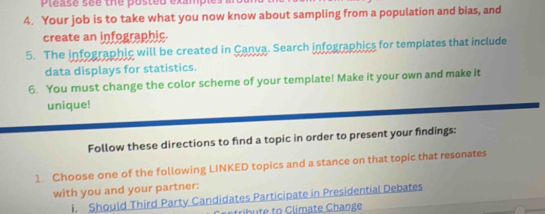 Please sée the posted example: 
4. Your job is to take what you now know about sampling from a population and bias, and 
create an infographic. 
5. The infographic will be created in Canva. Search infographics for templates that include 
data displays for statistics. 
6. You must change the color scheme of your template! Make it your own and make it 
unique! 
Follow these directions to find a topic in order to present your findings: 
1. Choose one of the following LINKED topics and a stance on that topic that resonates 
with you and your partner: 
i. Should Third Party Candidates Participate in Presidential Debates 
ntribute to Climate Change