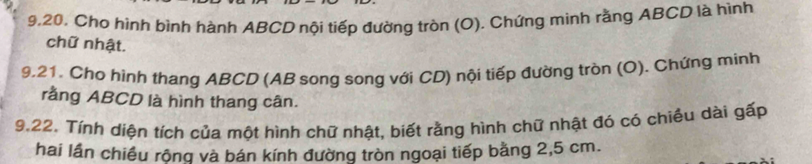 Cho hình bình hành ABCD nội tiếp đường tròn (O). Chứng minh rằng ABCD là hình 
chữ nhật. 
9,21. Cho hình thang ABCD (AB song song với CD) nội tiếp đường tròn (O). Chứng minh 
rằng ABCD là hình thang cân. 
9.22. Tính diện tích của một hình chữ nhật, biết rằng hình chữ nhật đó có chiều dài gấp 
hai lần chiều rông và bán kính đường tròn ngoại tiếp bằng 2,5 cm.