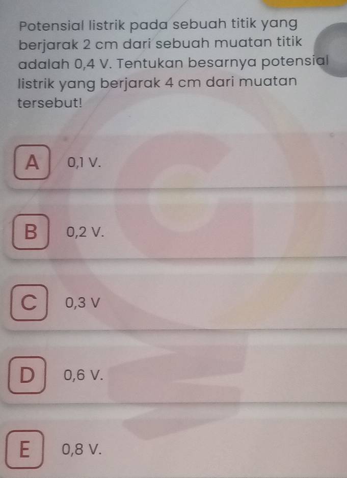 Potensial listrik pada sebuah titik yang
berjarak 2 cm dari sebuah muatan titik
adalah 0,4 V. Tentukan besarnya potensial
listrik yang berjarak 4 cm dari muatan
tersebut!
A 0,1 V.
B 0,2 V.
C 0,3 V
D 0,6 V.
E 0,8 v.