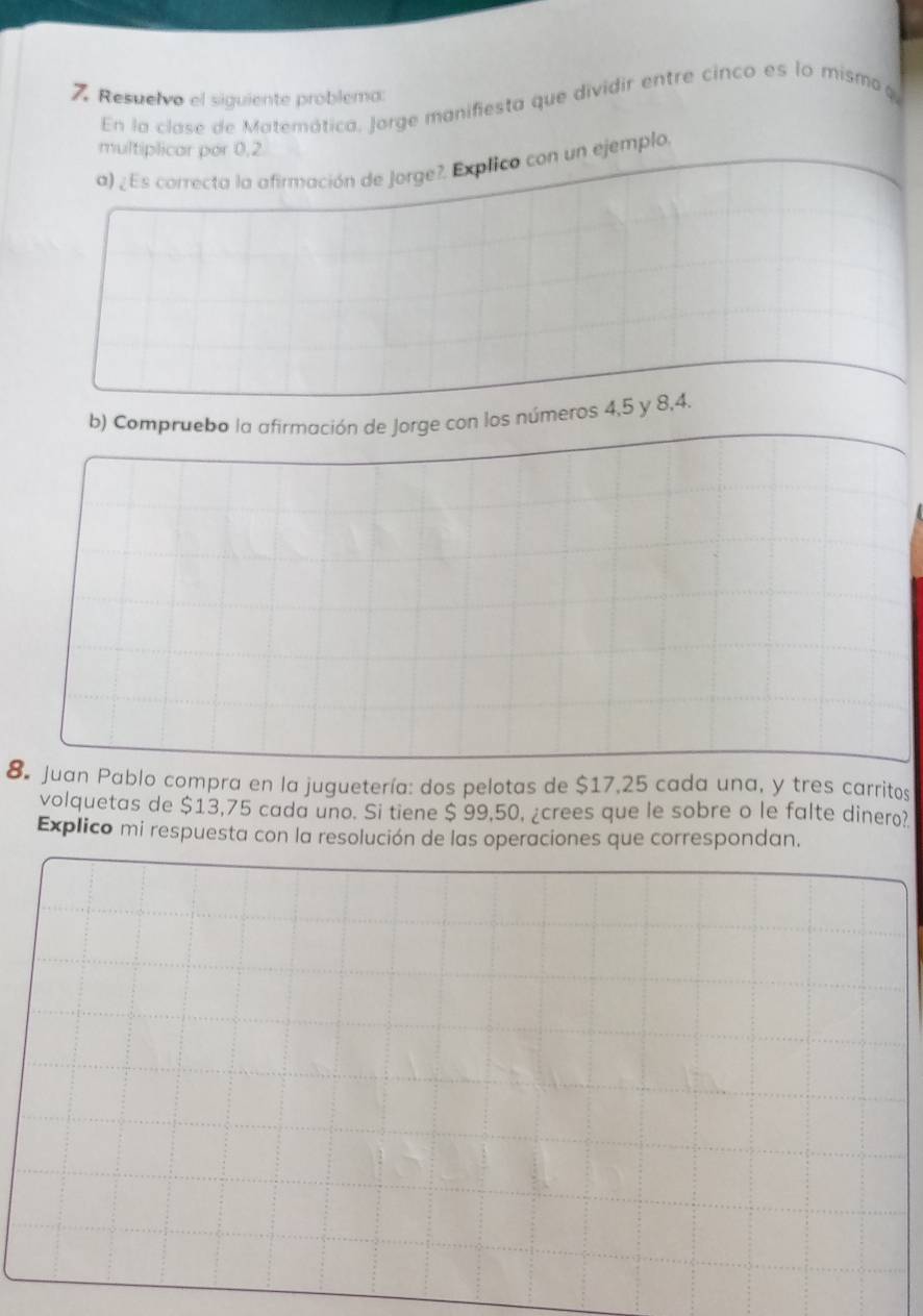 Resuelvo el siguiente problema: 
En la clase de Matemática, Jorge manifiesta que dividir entre cinco es lo mismoφ, 
multiplicar por 0,2
a) ¿ Es correcta la afirmación de Jorge?. Explico con un ejemplo 
b) Compruebo la afirmación de Jorge con los números 4, 5 y 8, 4. 
8 Juan Pablo compra en la juguetería: dos pelotas de $17,25 cada una, y tres carritos 
volquetas de $13,75 cada uno. Si tiene $ 99,50, ¿crees que le sobre o le falte dinero? 
Explico mi respuesta con la resolución de las operaciones que correspondan.