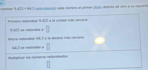 Estimar 9.425* 64.3 redondeando cada número al primer dígito distinto de cero a su izquierdo 
Primero redondear 9,425 a la unidad más cercana.
9,425 se redondea a 
Ahora redondear 64.3 a la decena más cercana.
64.3 se redondea a □ 
Multíplicar los números redondeados.