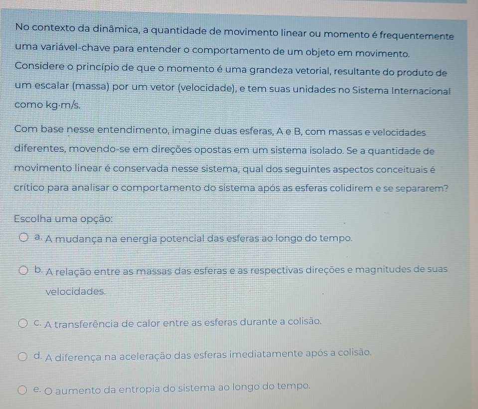 No contexto da dinâmica, a quantidade de movimento linear ou momento é frequentemente
uma variável-chave para entender o comportamento de um objeto em movimento.
Considere o princípio de que o momento é uma grandeza vetorial, resultante do produto de
um escalar (massa) por um vetor (velocidade), e tem suas unidades no Sistema Internacional
como kg·m/s.
Com base nesse entendimento, imagine duas esferas, A e B, com massas e velocidades
diferentes, movendo-se em direções opostas em um sistema isolado. Se a quantidade de
movimento linear é conservada nesse sistema, qual dos seguintes aspectos conceituais é
crítico para analisar o comportamento do sistema após as esferas colidirem e se separarem?
Escolha uma opção:
ª. A mudança na energia potencial das esferas ao longo do tempo.
b. A relação entre as massas das esferas e as respectivas direções e magnitudes de suas
velocidades.
c A transferência de calor entre as esferas durante a colisão.
d. A diferença na aceleração das esferas imediatamente após a colisão.
e- O aumento da entropia do sistema ao longo do tempo.