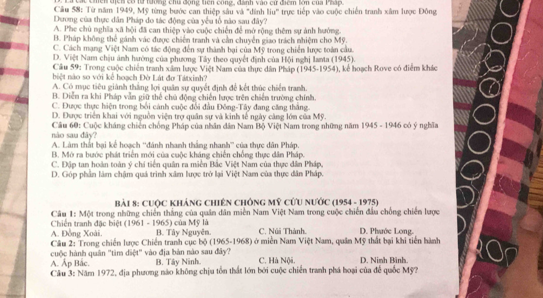 chền địển có từ tường chu động tiên công, đánh vào cử điểm lớn của Pháp.
Câu 58: Từ năm 1949, Mỹ từng bước can thiệp sâu và "dính líu" trực tiếp vào cuộc chiến tranh xâm lược Đông
Dương của thực dân Pháp do tác động của yếu tố nào sau đây?
A. Phe chủ nghĩa xã hội đã can thiệp vào cuộc chiến để mở rộng thêm sự ảnh hưởng.
B. Pháp không thể gánh vác được chiến tranh và cần chuyển giao trách nhiệm cho Mỹ.
C. Cách mạng Việt Nam có tác động đến sự thành bại của Mỹ trong chiến lược toàn cầu.
D. Việt Nam chịu ảnh hưởng của phương Tây theo quyết định của Hội nghị Ianta (1945).
Câu 59: Trong cuộc chiến tranh xâm lược Việt Nam của thực dân Pháp (1945-1954), kế hoạch Rove có điểm khác
biệt nào so với kể hoạch Đờ Lát đơ Tátxinh?
A. Có mục tiêu giành thắng lợi quân sự quyết định đề kết thúc chiến tranh.
B. Diễn ra khi Pháp vẫn giữ thế chủ động chiến lược trên chiến trường chính.
C. Được thực hiện trong bối cảnh cuộc đối đầu Đông-Tây đang căng thắng.
D. Được triển khai với nguồn viện trợ quân sự và kinh tế ngày càng lớn của Mỹ.
Câu 60: Cuộc kháng chiến chống Pháp của nhân dân Nam Bộ Việt Nam trong những năm 1945 - 1946 có ý nghĩa
nào sau đây?
A. Làm thất bại kế hoạch “đánh nhanh thắng nhanh” của thực dân Pháp.
B. Mở ra bước phát triển mới của cuộc kháng chiến chống thực dân Pháp.
C. Đập tan hoàn toàn ý chí tiến quân ra miền Bắc Việt Nam của thực dân Pháp,
D. Góp phần làm chậm quá trình xâm lược trở lại Việt Nam của thực dân Pháp.
bài 8: CUộC KhÁnG ChIÊN ChÔnG Mỹ cứU nƯớc (1954 - 1975)
Câu 1: Một trong những chiến thắng của quân dân miền Nam Việt Nam trong cuộc chiến đấu chống chiến lược
Chiến tranh đặc biệt (1961 - 1965) của Mỹ là
A. Đồng Xoài. B. Tây Nguyên. C. Núi Thành. D. Phước Long.
Câu 2: Trong chiến lược Chiến tranh cục bộ (1965-1968) ở miền Nam Việt Nam, quân Mỹ thất bại khi tiến hành
cuộc hành quân "tìm diệt" vào địa bàn nào sau đây?
A. Ấp Bắc. B. Tây Ninh. C. Hà Nội. D. Ninh Bình.
Câu 3: Năm 1972, địa phương nào không chịu tồn thất lớn bởi cuộc chiến tranh phá hoại của đế quốc Mỹ?