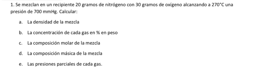 Se mezclan en un recipiente 20 gramos de nitrógeno con 30 gramos de oxígeno alcanzando a 270°C una 
presión de 700 mmHg. Calcular: 
a. La densidad de la mezcla 
b. La concentración de cada gas en % en peso 
c. La composición molar de la mezcla 
d. La composición másica de la mezcla 
e. Las presiones parciales de cada gas.