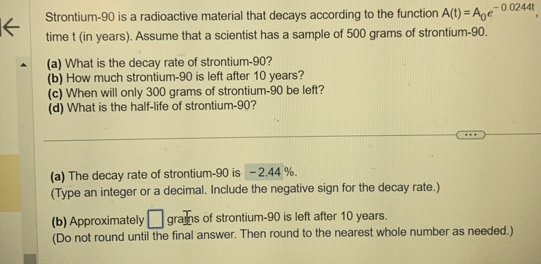 Strontium- 90 is a radioactive material that decays according to the function A(t)=A_0e^(-0.0244t), 
time t (in years). Assume that a scientist has a sample of 500 grams of strontium- 90. 
(a) What is the decay rate of strontium- 90? 
(b) How much strontium- 90 is left after 10 years? 
(c) When will only 300 grams of strontium- 90 be left? 
(d) What is the half-life of strontium- 90? 
(a) The decay rate of strontium- 90 is - 2.44 %. 
(Type an integer or a decimal. Include the negative sign for the decay rate.) 
(b) Approximately □ grams of strontium- 90 is left after 10 years. 
(Do not round until the final answer. Then round to the nearest whole number as needed.)