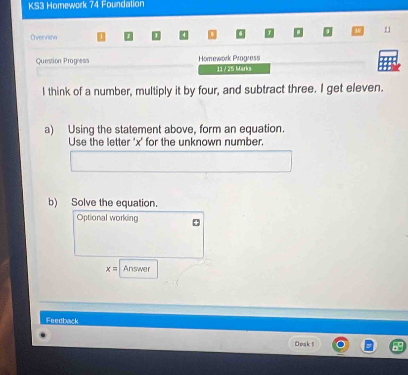 KS3 Homework 74 Foundation 
Overview 3 a 
0 a 10 11 
Question Progress Homework Progress 
11 / 25 Marks 
I think of a number, multiply it by four, and subtract three. I get eleven. 
a) Using the statement above, form an equation. 
Use the letter ' x ’ for the unknown number. 
b) Solve the equation. 
Optional working
x= Answer 
Feedback 
Desk 1