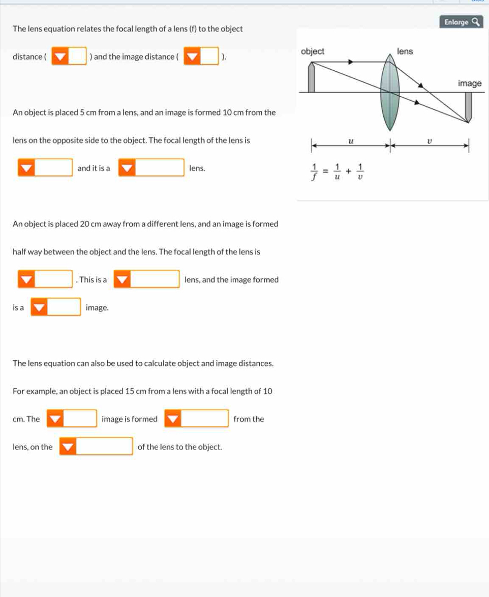 Enlarge a 
The lens equation relates the focal length of a lens (f) to the object 
distance ( □ ) and the image distance ( V□ ). 
object lens 
image 
An object is placed 5 cm from a lens, and an image is formed 10 cm from the 
lens on the opposite side to the object. The focal length of the lens is u
□ and it is a □ lens.  1/f = 1/u + 1/v 
An object is placed 20 cm away from a different lens, and an image is formed 
half way between the object and the lens. The focal length of the lens is 
□ . This is a □ lens, and the image formed 
is a □ image. 
The lens equation can also be used to calculate object and image distances. 
For example, an object is placed 15 cm from a lens with a focal length of 10
cm. The □ image is formed □ from the 
lens, on the □ of the lens to the object.