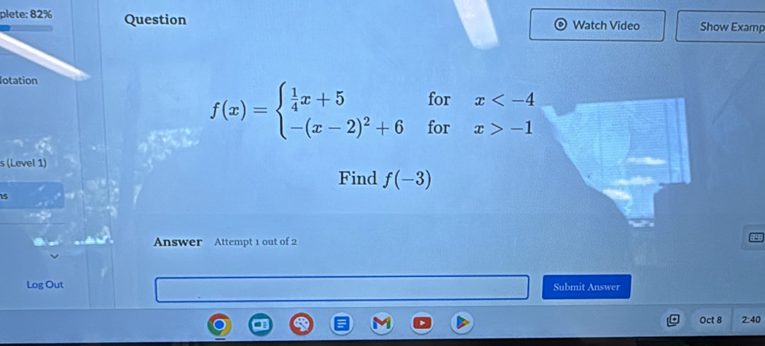 plete: 82% Question Watch Video Show Examp 
lotation 
for x
f(x)=beginarrayl  1/4 x+5 -(x-2)^2+6endarray. for x>-1
s (Level 1) 
Find f(-3)
is 
Answer Attempt 1 out of 2 
Log Out Submit Answer 
Oct 8 2:40